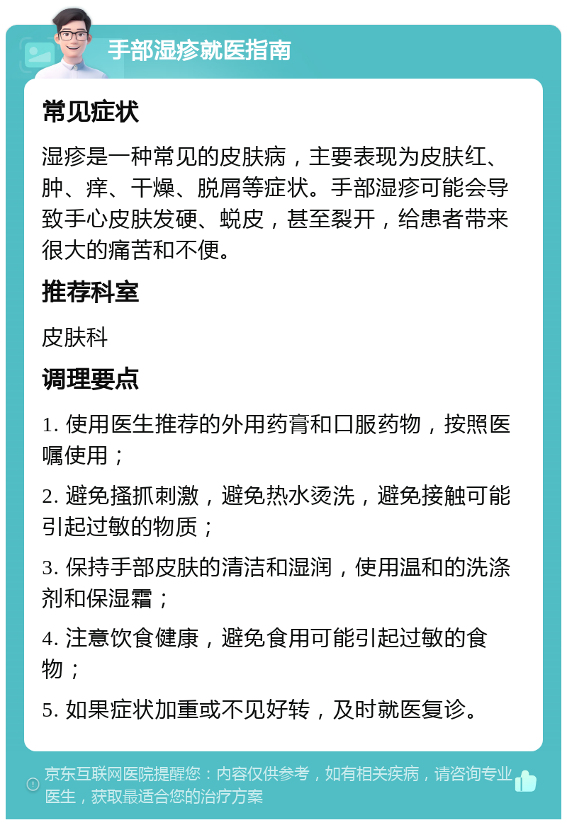 手部湿疹就医指南 常见症状 湿疹是一种常见的皮肤病，主要表现为皮肤红、肿、痒、干燥、脱屑等症状。手部湿疹可能会导致手心皮肤发硬、蜕皮，甚至裂开，给患者带来很大的痛苦和不便。 推荐科室 皮肤科 调理要点 1. 使用医生推荐的外用药膏和口服药物，按照医嘱使用； 2. 避免搔抓刺激，避免热水烫洗，避免接触可能引起过敏的物质； 3. 保持手部皮肤的清洁和湿润，使用温和的洗涤剂和保湿霜； 4. 注意饮食健康，避免食用可能引起过敏的食物； 5. 如果症状加重或不见好转，及时就医复诊。