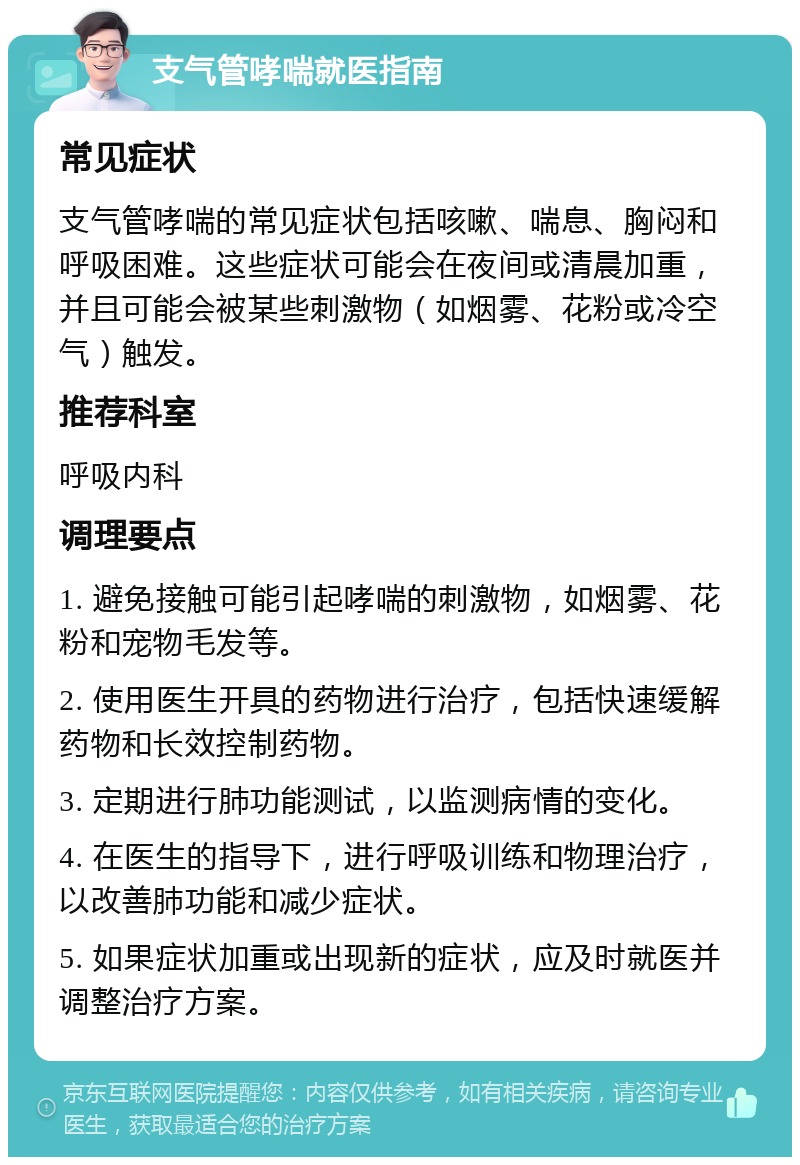 支气管哮喘就医指南 常见症状 支气管哮喘的常见症状包括咳嗽、喘息、胸闷和呼吸困难。这些症状可能会在夜间或清晨加重，并且可能会被某些刺激物（如烟雾、花粉或冷空气）触发。 推荐科室 呼吸内科 调理要点 1. 避免接触可能引起哮喘的刺激物，如烟雾、花粉和宠物毛发等。 2. 使用医生开具的药物进行治疗，包括快速缓解药物和长效控制药物。 3. 定期进行肺功能测试，以监测病情的变化。 4. 在医生的指导下，进行呼吸训练和物理治疗，以改善肺功能和减少症状。 5. 如果症状加重或出现新的症状，应及时就医并调整治疗方案。