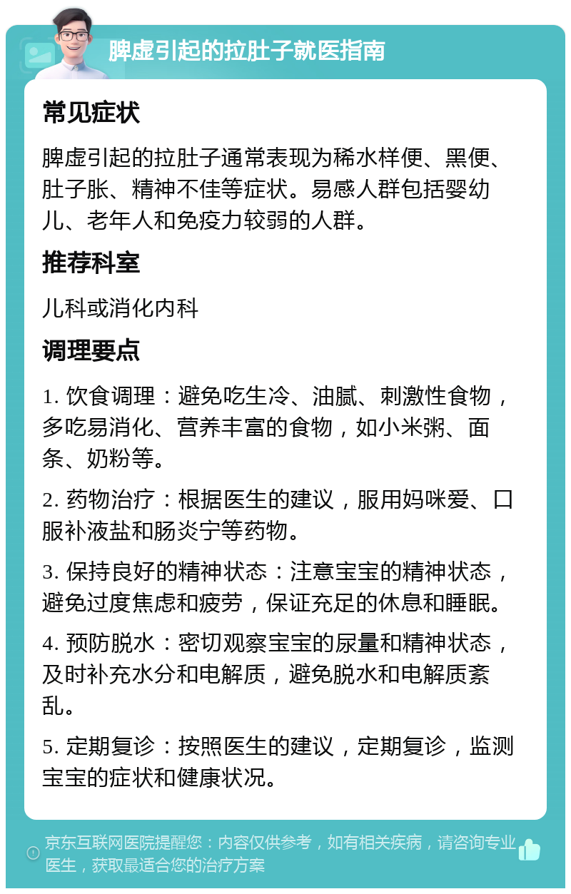 脾虚引起的拉肚子就医指南 常见症状 脾虚引起的拉肚子通常表现为稀水样便、黑便、肚子胀、精神不佳等症状。易感人群包括婴幼儿、老年人和免疫力较弱的人群。 推荐科室 儿科或消化内科 调理要点 1. 饮食调理：避免吃生冷、油腻、刺激性食物，多吃易消化、营养丰富的食物，如小米粥、面条、奶粉等。 2. 药物治疗：根据医生的建议，服用妈咪爱、口服补液盐和肠炎宁等药物。 3. 保持良好的精神状态：注意宝宝的精神状态，避免过度焦虑和疲劳，保证充足的休息和睡眠。 4. 预防脱水：密切观察宝宝的尿量和精神状态，及时补充水分和电解质，避免脱水和电解质紊乱。 5. 定期复诊：按照医生的建议，定期复诊，监测宝宝的症状和健康状况。