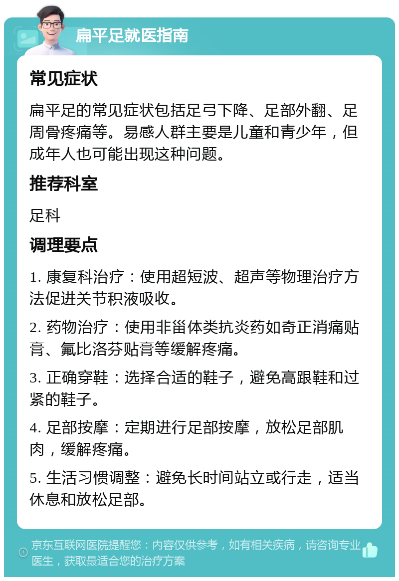 扁平足就医指南 常见症状 扁平足的常见症状包括足弓下降、足部外翻、足周骨疼痛等。易感人群主要是儿童和青少年，但成年人也可能出现这种问题。 推荐科室 足科 调理要点 1. 康复科治疗：使用超短波、超声等物理治疗方法促进关节积液吸收。 2. 药物治疗：使用非甾体类抗炎药如奇正消痛贴膏、氟比洛芬贴膏等缓解疼痛。 3. 正确穿鞋：选择合适的鞋子，避免高跟鞋和过紧的鞋子。 4. 足部按摩：定期进行足部按摩，放松足部肌肉，缓解疼痛。 5. 生活习惯调整：避免长时间站立或行走，适当休息和放松足部。