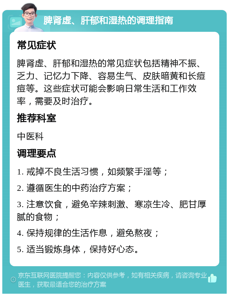 脾肾虚、肝郁和湿热的调理指南 常见症状 脾肾虚、肝郁和湿热的常见症状包括精神不振、乏力、记忆力下降、容易生气、皮肤暗黄和长痘痘等。这些症状可能会影响日常生活和工作效率，需要及时治疗。 推荐科室 中医科 调理要点 1. 戒掉不良生活习惯，如频繁手淫等； 2. 遵循医生的中药治疗方案； 3. 注意饮食，避免辛辣刺激、寒凉生冷、肥甘厚腻的食物； 4. 保持规律的生活作息，避免熬夜； 5. 适当锻炼身体，保持好心态。