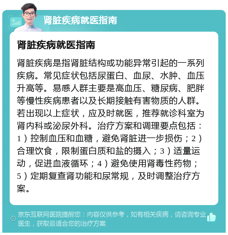 肾脏疾病就医指南 肾脏疾病就医指南 肾脏疾病是指肾脏结构或功能异常引起的一系列疾病。常见症状包括尿蛋白、血尿、水肿、血压升高等。易感人群主要是高血压、糖尿病、肥胖等慢性疾病患者以及长期接触有害物质的人群。若出现以上症状，应及时就医，推荐就诊科室为肾内科或泌尿外科。治疗方案和调理要点包括：1）控制血压和血糖，避免肾脏进一步损伤；2）合理饮食，限制蛋白质和盐的摄入；3）适量运动，促进血液循环；4）避免使用肾毒性药物；5）定期复查肾功能和尿常规，及时调整治疗方案。