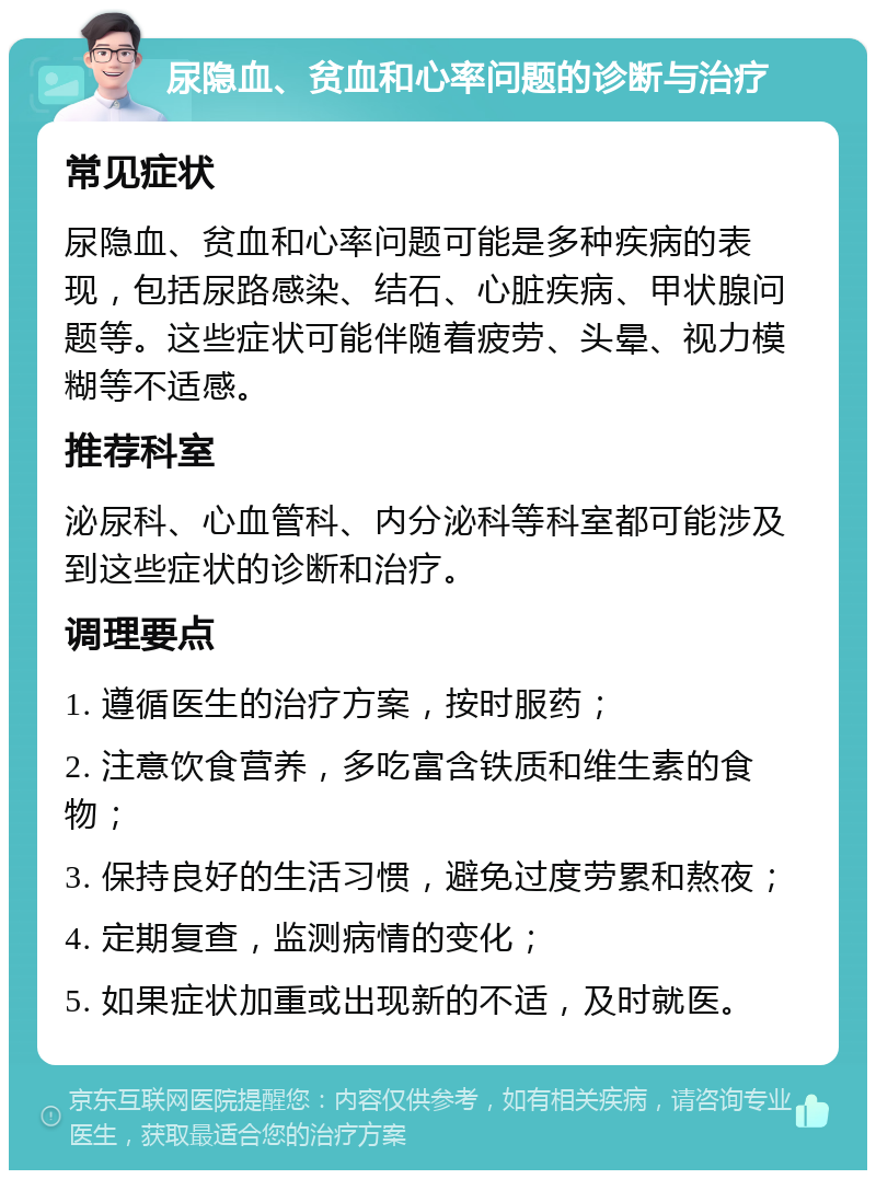 尿隐血、贫血和心率问题的诊断与治疗 常见症状 尿隐血、贫血和心率问题可能是多种疾病的表现，包括尿路感染、结石、心脏疾病、甲状腺问题等。这些症状可能伴随着疲劳、头晕、视力模糊等不适感。 推荐科室 泌尿科、心血管科、内分泌科等科室都可能涉及到这些症状的诊断和治疗。 调理要点 1. 遵循医生的治疗方案，按时服药； 2. 注意饮食营养，多吃富含铁质和维生素的食物； 3. 保持良好的生活习惯，避免过度劳累和熬夜； 4. 定期复查，监测病情的变化； 5. 如果症状加重或出现新的不适，及时就医。