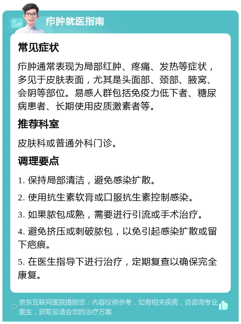 疖肿就医指南 常见症状 疖肿通常表现为局部红肿、疼痛、发热等症状，多见于皮肤表面，尤其是头面部、颈部、腋窝、会阴等部位。易感人群包括免疫力低下者、糖尿病患者、长期使用皮质激素者等。 推荐科室 皮肤科或普通外科门诊。 调理要点 1. 保持局部清洁，避免感染扩散。 2. 使用抗生素软膏或口服抗生素控制感染。 3. 如果脓包成熟，需要进行引流或手术治疗。 4. 避免挤压或刺破脓包，以免引起感染扩散或留下疤痕。 5. 在医生指导下进行治疗，定期复查以确保完全康复。