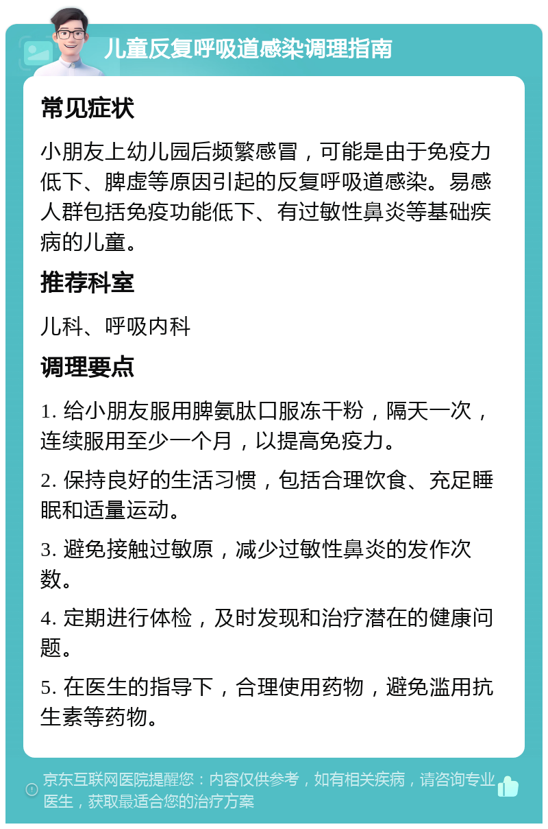 儿童反复呼吸道感染调理指南 常见症状 小朋友上幼儿园后频繁感冒，可能是由于免疫力低下、脾虚等原因引起的反复呼吸道感染。易感人群包括免疫功能低下、有过敏性鼻炎等基础疾病的儿童。 推荐科室 儿科、呼吸内科 调理要点 1. 给小朋友服用脾氨肽口服冻干粉，隔天一次，连续服用至少一个月，以提高免疫力。 2. 保持良好的生活习惯，包括合理饮食、充足睡眠和适量运动。 3. 避免接触过敏原，减少过敏性鼻炎的发作次数。 4. 定期进行体检，及时发现和治疗潜在的健康问题。 5. 在医生的指导下，合理使用药物，避免滥用抗生素等药物。