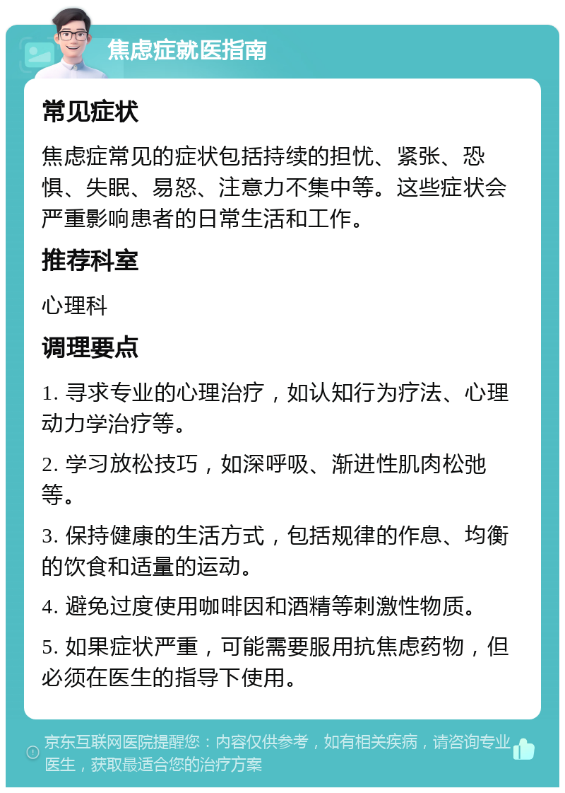 焦虑症就医指南 常见症状 焦虑症常见的症状包括持续的担忧、紧张、恐惧、失眠、易怒、注意力不集中等。这些症状会严重影响患者的日常生活和工作。 推荐科室 心理科 调理要点 1. 寻求专业的心理治疗，如认知行为疗法、心理动力学治疗等。 2. 学习放松技巧，如深呼吸、渐进性肌肉松弛等。 3. 保持健康的生活方式，包括规律的作息、均衡的饮食和适量的运动。 4. 避免过度使用咖啡因和酒精等刺激性物质。 5. 如果症状严重，可能需要服用抗焦虑药物，但必须在医生的指导下使用。