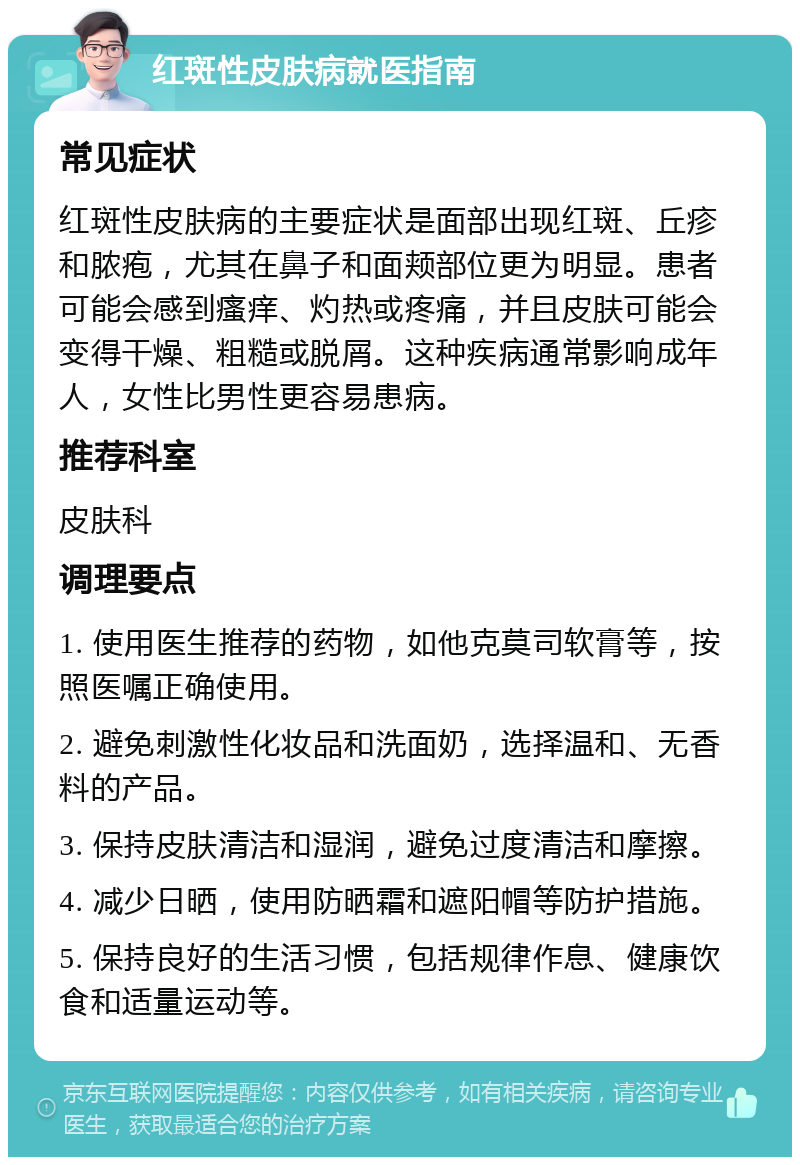 红斑性皮肤病就医指南 常见症状 红斑性皮肤病的主要症状是面部出现红斑、丘疹和脓疱，尤其在鼻子和面颊部位更为明显。患者可能会感到瘙痒、灼热或疼痛，并且皮肤可能会变得干燥、粗糙或脱屑。这种疾病通常影响成年人，女性比男性更容易患病。 推荐科室 皮肤科 调理要点 1. 使用医生推荐的药物，如他克莫司软膏等，按照医嘱正确使用。 2. 避免刺激性化妆品和洗面奶，选择温和、无香料的产品。 3. 保持皮肤清洁和湿润，避免过度清洁和摩擦。 4. 减少日晒，使用防晒霜和遮阳帽等防护措施。 5. 保持良好的生活习惯，包括规律作息、健康饮食和适量运动等。