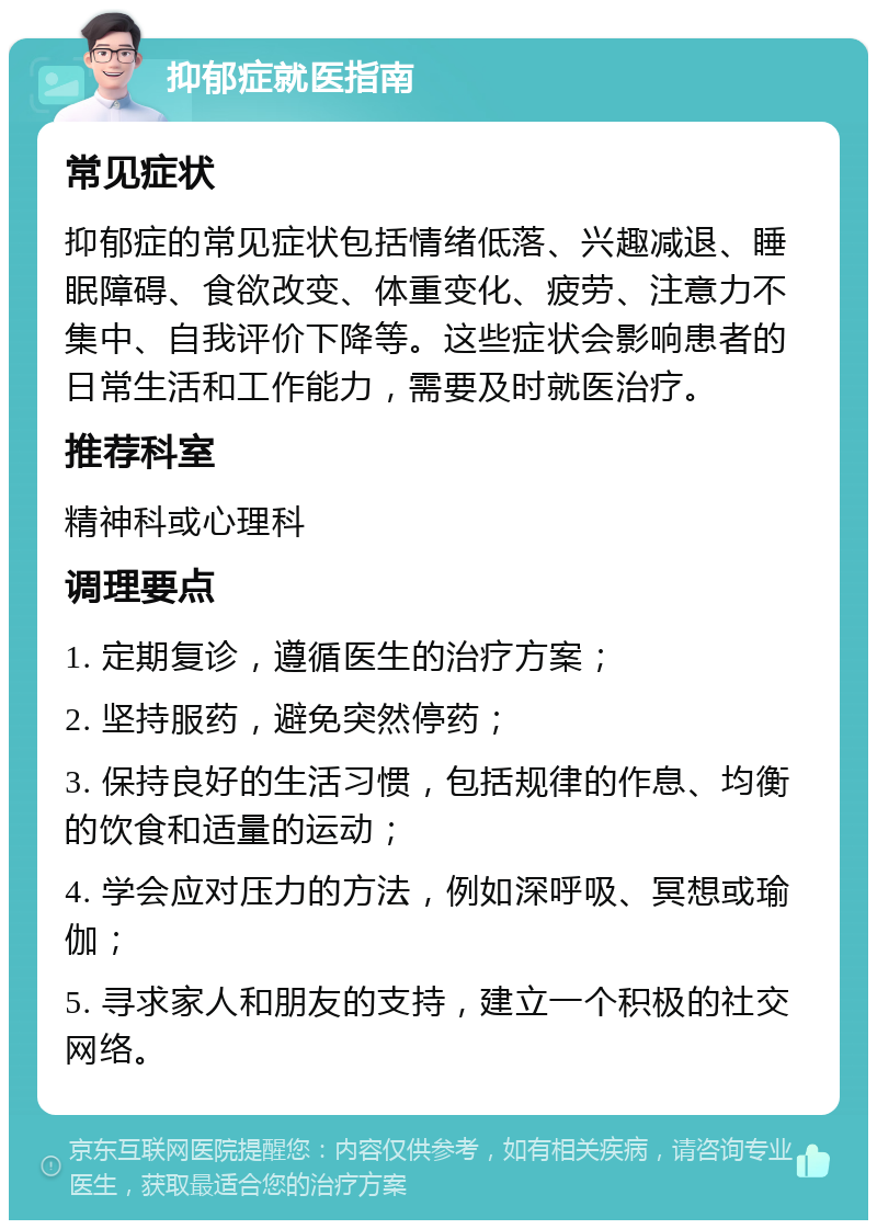 抑郁症就医指南 常见症状 抑郁症的常见症状包括情绪低落、兴趣减退、睡眠障碍、食欲改变、体重变化、疲劳、注意力不集中、自我评价下降等。这些症状会影响患者的日常生活和工作能力，需要及时就医治疗。 推荐科室 精神科或心理科 调理要点 1. 定期复诊，遵循医生的治疗方案； 2. 坚持服药，避免突然停药； 3. 保持良好的生活习惯，包括规律的作息、均衡的饮食和适量的运动； 4. 学会应对压力的方法，例如深呼吸、冥想或瑜伽； 5. 寻求家人和朋友的支持，建立一个积极的社交网络。