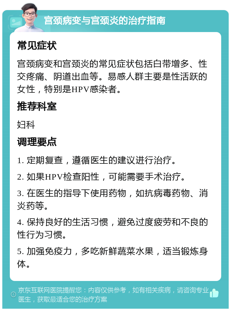 宫颈病变与宫颈炎的治疗指南 常见症状 宫颈病变和宫颈炎的常见症状包括白带增多、性交疼痛、阴道出血等。易感人群主要是性活跃的女性，特别是HPV感染者。 推荐科室 妇科 调理要点 1. 定期复查，遵循医生的建议进行治疗。 2. 如果HPV检查阳性，可能需要手术治疗。 3. 在医生的指导下使用药物，如抗病毒药物、消炎药等。 4. 保持良好的生活习惯，避免过度疲劳和不良的性行为习惯。 5. 加强免疫力，多吃新鲜蔬菜水果，适当锻炼身体。