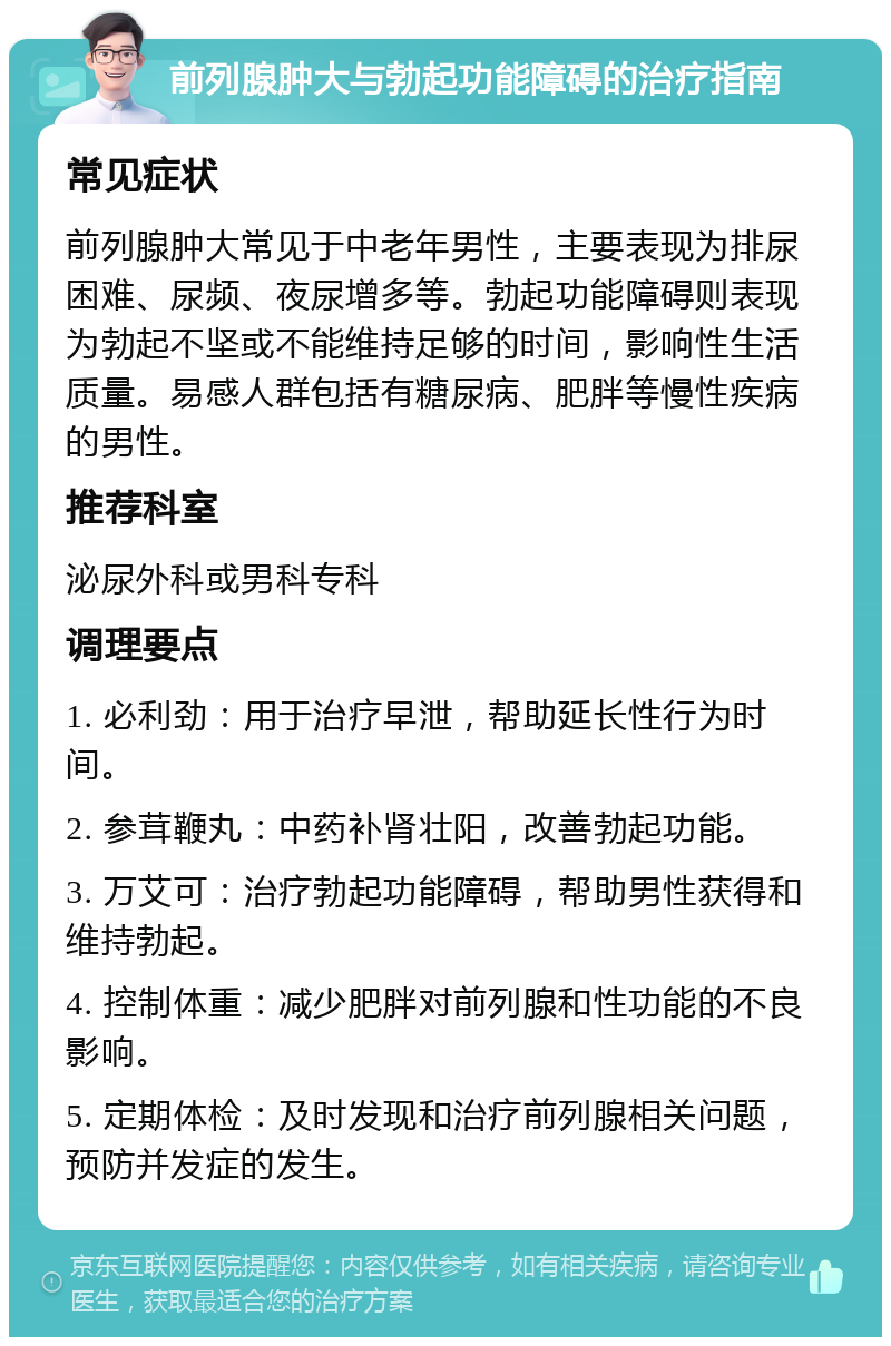 前列腺肿大与勃起功能障碍的治疗指南 常见症状 前列腺肿大常见于中老年男性，主要表现为排尿困难、尿频、夜尿增多等。勃起功能障碍则表现为勃起不坚或不能维持足够的时间，影响性生活质量。易感人群包括有糖尿病、肥胖等慢性疾病的男性。 推荐科室 泌尿外科或男科专科 调理要点 1. 必利劲：用于治疗早泄，帮助延长性行为时间。 2. 参茸鞭丸：中药补肾壮阳，改善勃起功能。 3. 万艾可：治疗勃起功能障碍，帮助男性获得和维持勃起。 4. 控制体重：减少肥胖对前列腺和性功能的不良影响。 5. 定期体检：及时发现和治疗前列腺相关问题，预防并发症的发生。