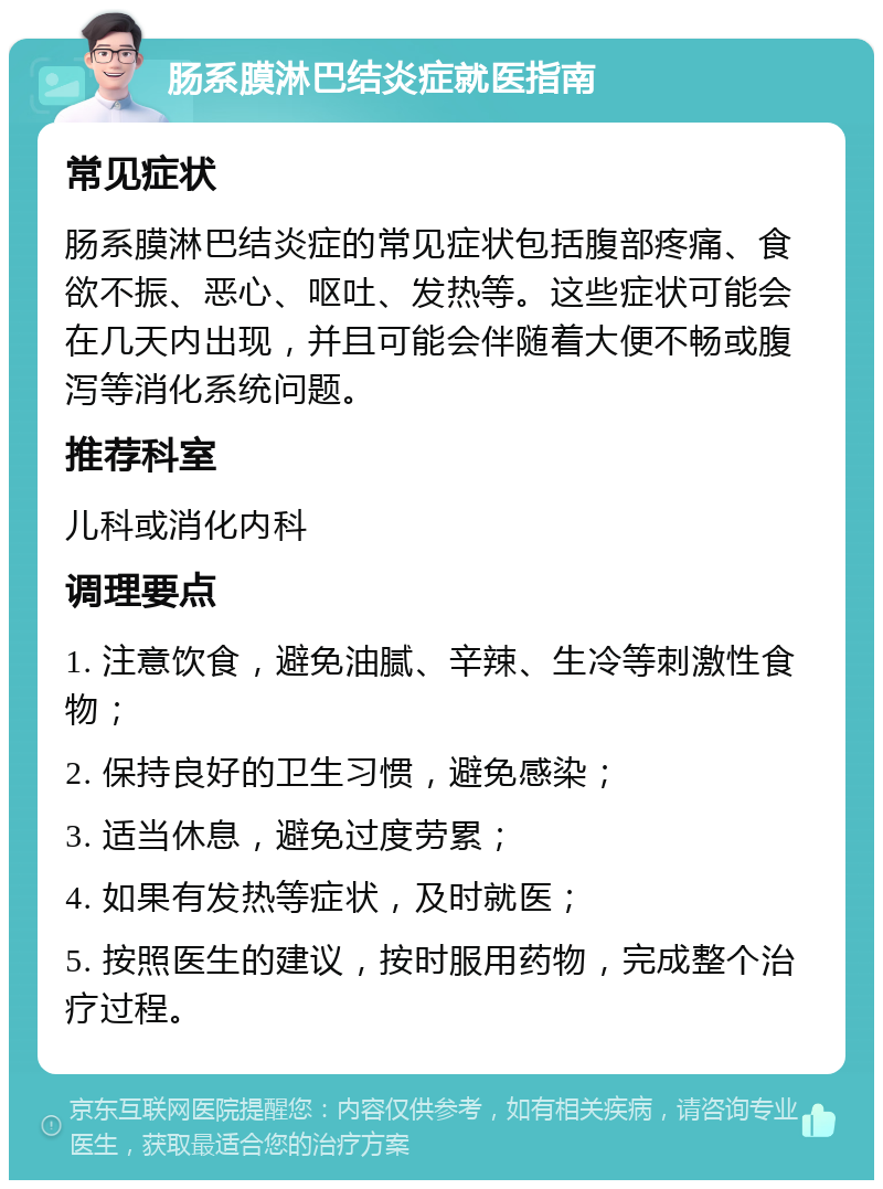 肠系膜淋巴结炎症就医指南 常见症状 肠系膜淋巴结炎症的常见症状包括腹部疼痛、食欲不振、恶心、呕吐、发热等。这些症状可能会在几天内出现，并且可能会伴随着大便不畅或腹泻等消化系统问题。 推荐科室 儿科或消化内科 调理要点 1. 注意饮食，避免油腻、辛辣、生冷等刺激性食物； 2. 保持良好的卫生习惯，避免感染； 3. 适当休息，避免过度劳累； 4. 如果有发热等症状，及时就医； 5. 按照医生的建议，按时服用药物，完成整个治疗过程。