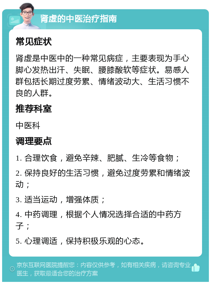 肾虚的中医治疗指南 常见症状 肾虚是中医中的一种常见病症，主要表现为手心脚心发热出汗、失眠、腰膝酸软等症状。易感人群包括长期过度劳累、情绪波动大、生活习惯不良的人群。 推荐科室 中医科 调理要点 1. 合理饮食，避免辛辣、肥腻、生冷等食物； 2. 保持良好的生活习惯，避免过度劳累和情绪波动； 3. 适当运动，增强体质； 4. 中药调理，根据个人情况选择合适的中药方子； 5. 心理调适，保持积极乐观的心态。