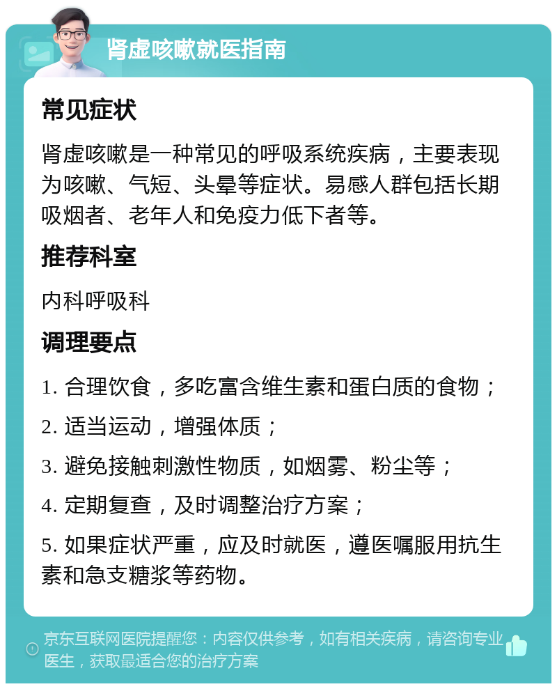 肾虚咳嗽就医指南 常见症状 肾虚咳嗽是一种常见的呼吸系统疾病，主要表现为咳嗽、气短、头晕等症状。易感人群包括长期吸烟者、老年人和免疫力低下者等。 推荐科室 内科呼吸科 调理要点 1. 合理饮食，多吃富含维生素和蛋白质的食物； 2. 适当运动，增强体质； 3. 避免接触刺激性物质，如烟雾、粉尘等； 4. 定期复查，及时调整治疗方案； 5. 如果症状严重，应及时就医，遵医嘱服用抗生素和急支糖浆等药物。