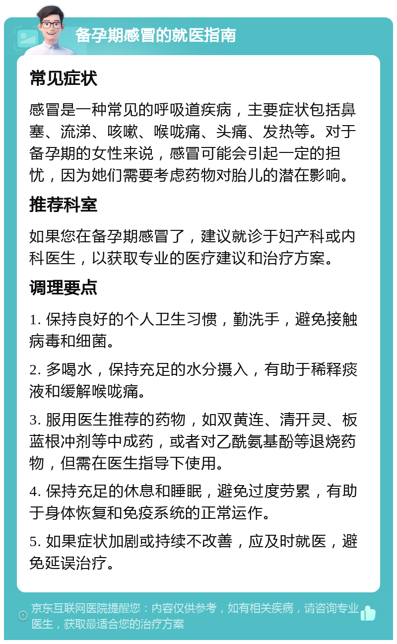 备孕期感冒的就医指南 常见症状 感冒是一种常见的呼吸道疾病，主要症状包括鼻塞、流涕、咳嗽、喉咙痛、头痛、发热等。对于备孕期的女性来说，感冒可能会引起一定的担忧，因为她们需要考虑药物对胎儿的潜在影响。 推荐科室 如果您在备孕期感冒了，建议就诊于妇产科或内科医生，以获取专业的医疗建议和治疗方案。 调理要点 1. 保持良好的个人卫生习惯，勤洗手，避免接触病毒和细菌。 2. 多喝水，保持充足的水分摄入，有助于稀释痰液和缓解喉咙痛。 3. 服用医生推荐的药物，如双黄连、清开灵、板蓝根冲剂等中成药，或者对乙酰氨基酚等退烧药物，但需在医生指导下使用。 4. 保持充足的休息和睡眠，避免过度劳累，有助于身体恢复和免疫系统的正常运作。 5. 如果症状加剧或持续不改善，应及时就医，避免延误治疗。