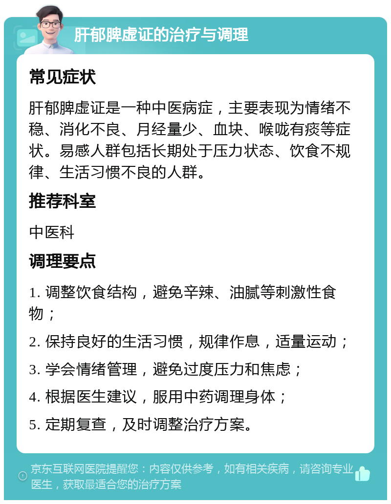 肝郁脾虚证的治疗与调理 常见症状 肝郁脾虚证是一种中医病症，主要表现为情绪不稳、消化不良、月经量少、血块、喉咙有痰等症状。易感人群包括长期处于压力状态、饮食不规律、生活习惯不良的人群。 推荐科室 中医科 调理要点 1. 调整饮食结构，避免辛辣、油腻等刺激性食物； 2. 保持良好的生活习惯，规律作息，适量运动； 3. 学会情绪管理，避免过度压力和焦虑； 4. 根据医生建议，服用中药调理身体； 5. 定期复查，及时调整治疗方案。