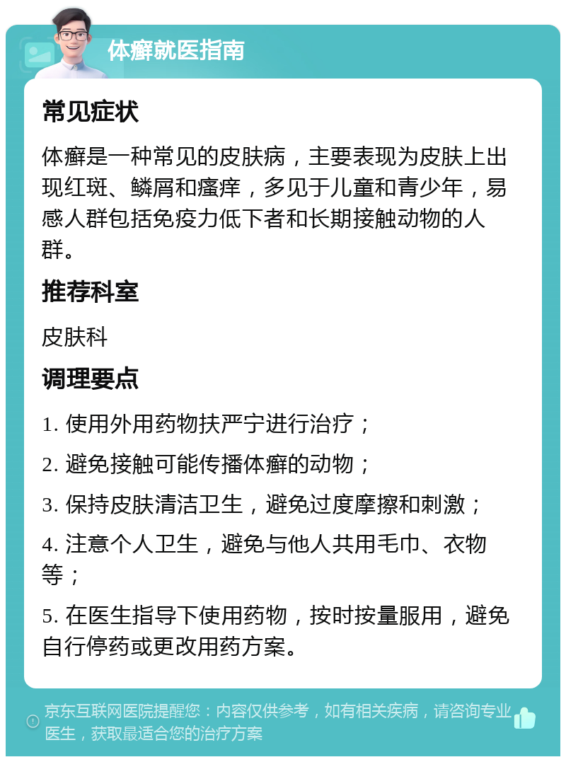 体癣就医指南 常见症状 体癣是一种常见的皮肤病，主要表现为皮肤上出现红斑、鳞屑和瘙痒，多见于儿童和青少年，易感人群包括免疫力低下者和长期接触动物的人群。 推荐科室 皮肤科 调理要点 1. 使用外用药物扶严宁进行治疗； 2. 避免接触可能传播体癣的动物； 3. 保持皮肤清洁卫生，避免过度摩擦和刺激； 4. 注意个人卫生，避免与他人共用毛巾、衣物等； 5. 在医生指导下使用药物，按时按量服用，避免自行停药或更改用药方案。