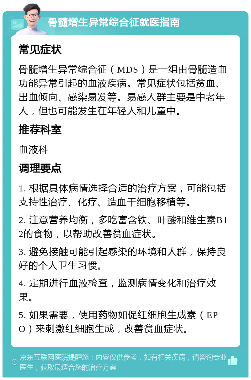 骨髓增生异常综合征就医指南 常见症状 骨髓增生异常综合征（MDS）是一组由骨髓造血功能异常引起的血液疾病。常见症状包括贫血、出血倾向、感染易发等。易感人群主要是中老年人，但也可能发生在年轻人和儿童中。 推荐科室 血液科 调理要点 1. 根据具体病情选择合适的治疗方案，可能包括支持性治疗、化疗、造血干细胞移植等。 2. 注意营养均衡，多吃富含铁、叶酸和维生素B12的食物，以帮助改善贫血症状。 3. 避免接触可能引起感染的环境和人群，保持良好的个人卫生习惯。 4. 定期进行血液检查，监测病情变化和治疗效果。 5. 如果需要，使用药物如促红细胞生成素（EPO）来刺激红细胞生成，改善贫血症状。