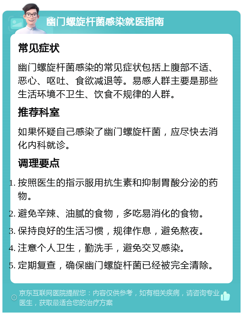 幽门螺旋杆菌感染就医指南 常见症状 幽门螺旋杆菌感染的常见症状包括上腹部不适、恶心、呕吐、食欲减退等。易感人群主要是那些生活环境不卫生、饮食不规律的人群。 推荐科室 如果怀疑自己感染了幽门螺旋杆菌，应尽快去消化内科就诊。 调理要点 按照医生的指示服用抗生素和抑制胃酸分泌的药物。 避免辛辣、油腻的食物，多吃易消化的食物。 保持良好的生活习惯，规律作息，避免熬夜。 注意个人卫生，勤洗手，避免交叉感染。 定期复查，确保幽门螺旋杆菌已经被完全清除。