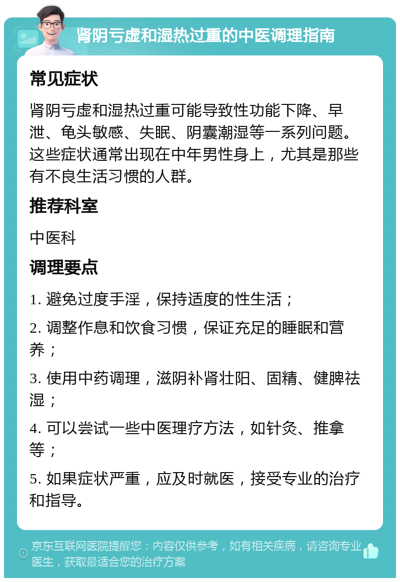 肾阴亏虚和湿热过重的中医调理指南 常见症状 肾阴亏虚和湿热过重可能导致性功能下降、早泄、龟头敏感、失眠、阴囊潮湿等一系列问题。这些症状通常出现在中年男性身上，尤其是那些有不良生活习惯的人群。 推荐科室 中医科 调理要点 1. 避免过度手淫，保持适度的性生活； 2. 调整作息和饮食习惯，保证充足的睡眠和营养； 3. 使用中药调理，滋阴补肾壮阳、固精、健脾祛湿； 4. 可以尝试一些中医理疗方法，如针灸、推拿等； 5. 如果症状严重，应及时就医，接受专业的治疗和指导。