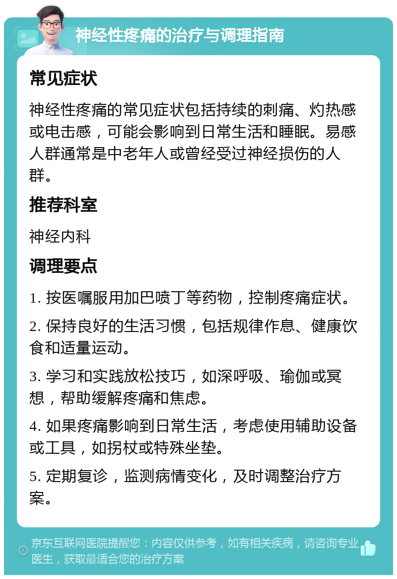 神经性疼痛的治疗与调理指南 常见症状 神经性疼痛的常见症状包括持续的刺痛、灼热感或电击感，可能会影响到日常生活和睡眠。易感人群通常是中老年人或曾经受过神经损伤的人群。 推荐科室 神经内科 调理要点 1. 按医嘱服用加巴喷丁等药物，控制疼痛症状。 2. 保持良好的生活习惯，包括规律作息、健康饮食和适量运动。 3. 学习和实践放松技巧，如深呼吸、瑜伽或冥想，帮助缓解疼痛和焦虑。 4. 如果疼痛影响到日常生活，考虑使用辅助设备或工具，如拐杖或特殊坐垫。 5. 定期复诊，监测病情变化，及时调整治疗方案。