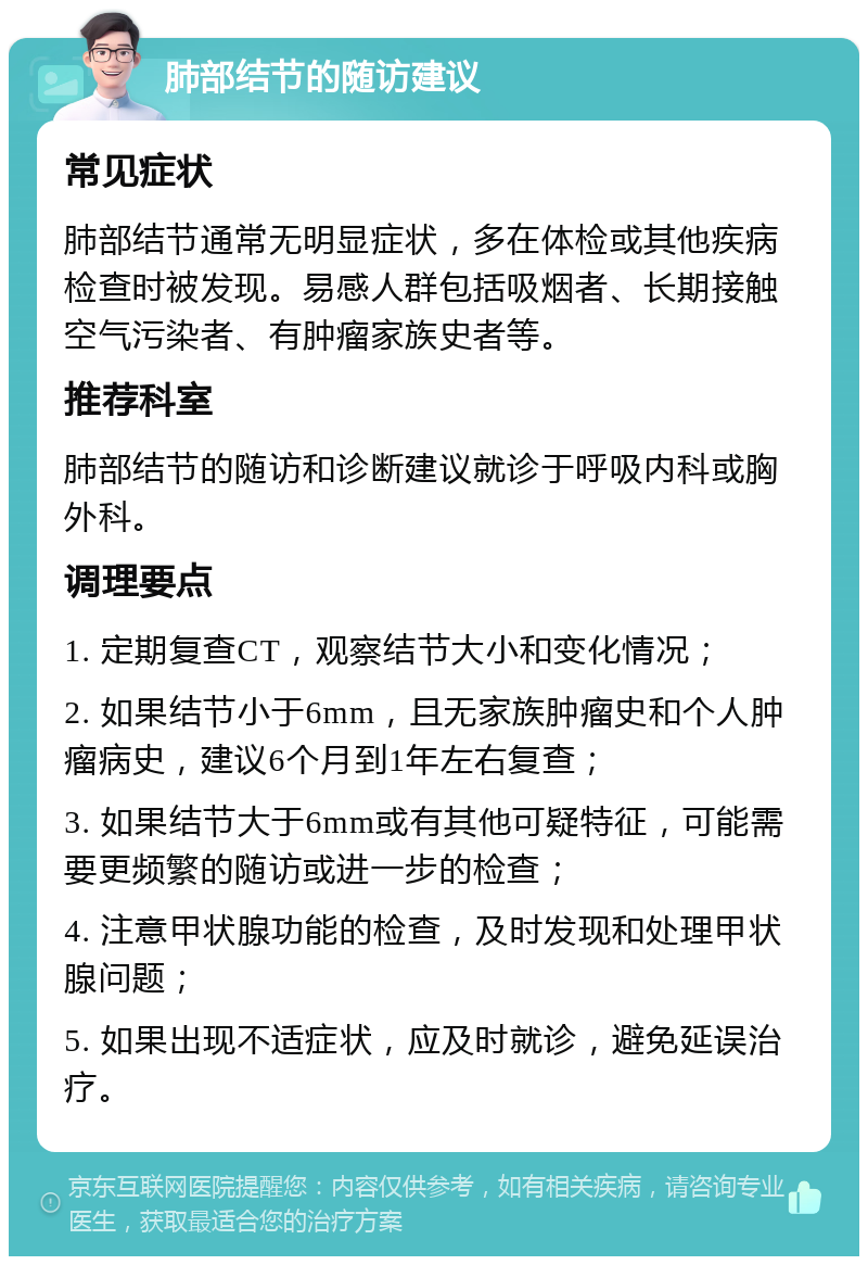 肺部结节的随访建议 常见症状 肺部结节通常无明显症状，多在体检或其他疾病检查时被发现。易感人群包括吸烟者、长期接触空气污染者、有肿瘤家族史者等。 推荐科室 肺部结节的随访和诊断建议就诊于呼吸内科或胸外科。 调理要点 1. 定期复查CT，观察结节大小和变化情况； 2. 如果结节小于6mm，且无家族肿瘤史和个人肿瘤病史，建议6个月到1年左右复查； 3. 如果结节大于6mm或有其他可疑特征，可能需要更频繁的随访或进一步的检查； 4. 注意甲状腺功能的检查，及时发现和处理甲状腺问题； 5. 如果出现不适症状，应及时就诊，避免延误治疗。