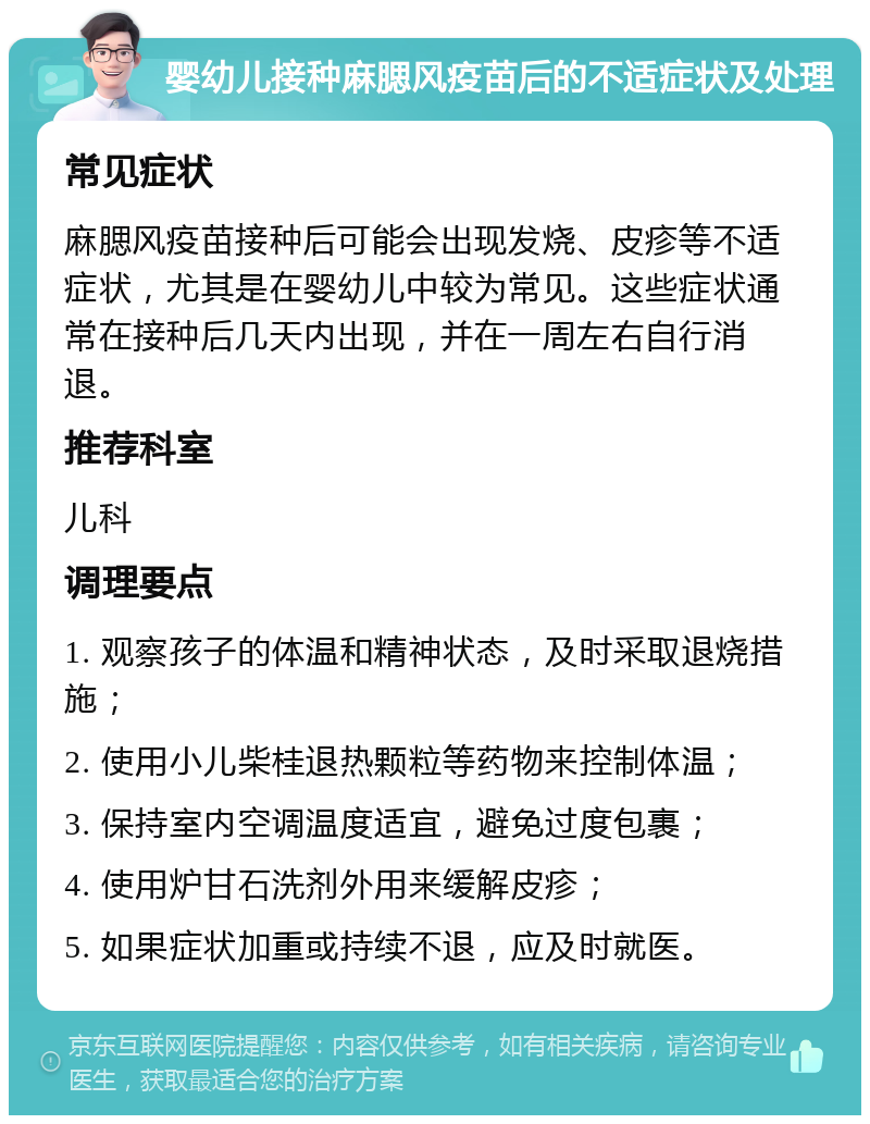 婴幼儿接种麻腮风疫苗后的不适症状及处理 常见症状 麻腮风疫苗接种后可能会出现发烧、皮疹等不适症状，尤其是在婴幼儿中较为常见。这些症状通常在接种后几天内出现，并在一周左右自行消退。 推荐科室 儿科 调理要点 1. 观察孩子的体温和精神状态，及时采取退烧措施； 2. 使用小儿柴桂退热颗粒等药物来控制体温； 3. 保持室内空调温度适宜，避免过度包裹； 4. 使用炉甘石洗剂外用来缓解皮疹； 5. 如果症状加重或持续不退，应及时就医。