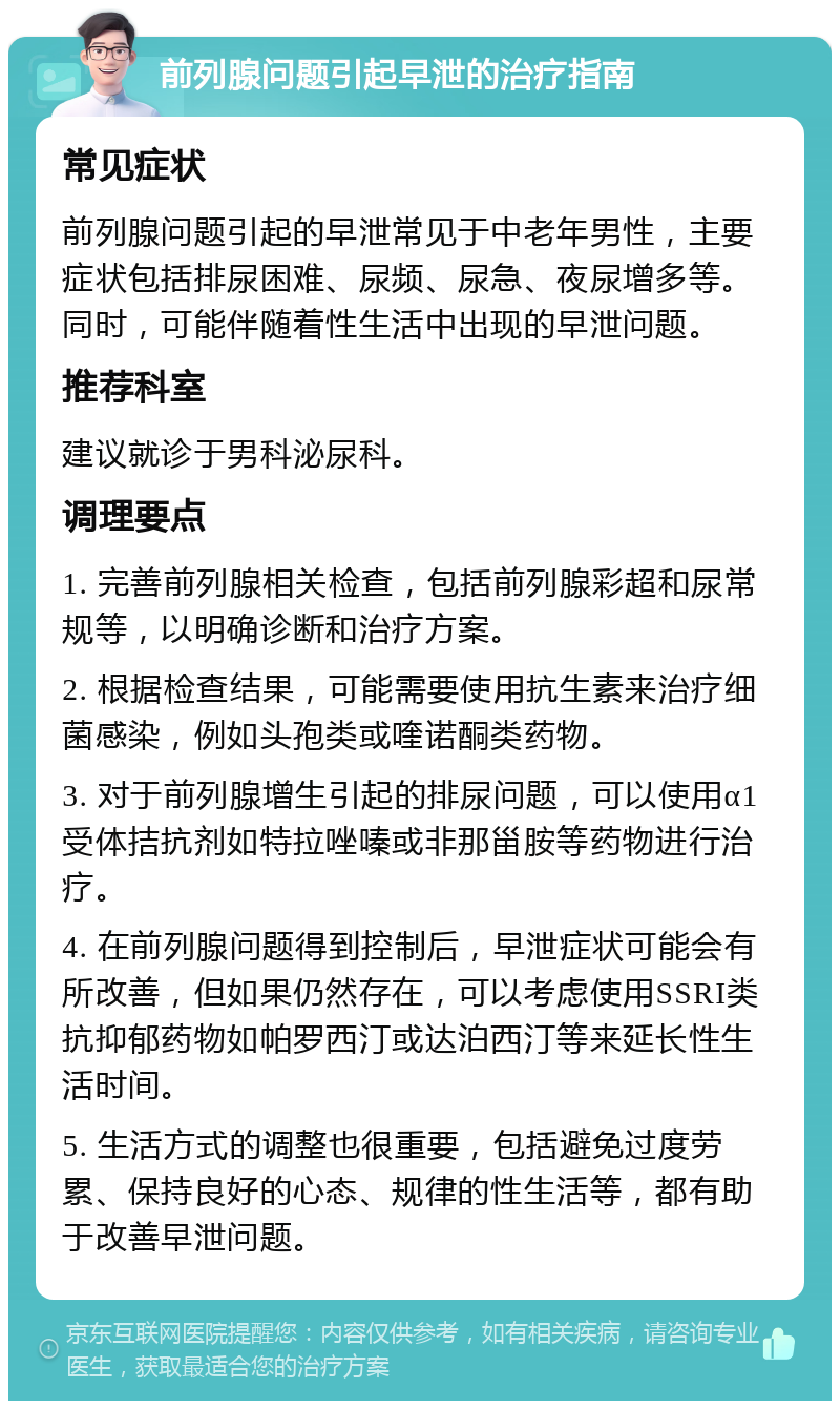 前列腺问题引起早泄的治疗指南 常见症状 前列腺问题引起的早泄常见于中老年男性，主要症状包括排尿困难、尿频、尿急、夜尿增多等。同时，可能伴随着性生活中出现的早泄问题。 推荐科室 建议就诊于男科泌尿科。 调理要点 1. 完善前列腺相关检查，包括前列腺彩超和尿常规等，以明确诊断和治疗方案。 2. 根据检查结果，可能需要使用抗生素来治疗细菌感染，例如头孢类或喹诺酮类药物。 3. 对于前列腺增生引起的排尿问题，可以使用α1受体拮抗剂如特拉唑嗪或非那甾胺等药物进行治疗。 4. 在前列腺问题得到控制后，早泄症状可能会有所改善，但如果仍然存在，可以考虑使用SSRI类抗抑郁药物如帕罗西汀或达泊西汀等来延长性生活时间。 5. 生活方式的调整也很重要，包括避免过度劳累、保持良好的心态、规律的性生活等，都有助于改善早泄问题。