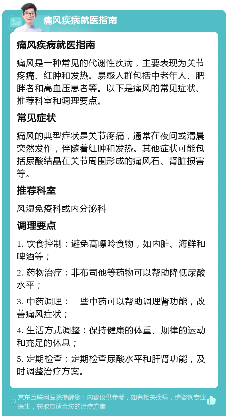 痛风疾病就医指南 痛风疾病就医指南 痛风是一种常见的代谢性疾病，主要表现为关节疼痛、红肿和发热。易感人群包括中老年人、肥胖者和高血压患者等。以下是痛风的常见症状、推荐科室和调理要点。 常见症状 痛风的典型症状是关节疼痛，通常在夜间或清晨突然发作，伴随着红肿和发热。其他症状可能包括尿酸结晶在关节周围形成的痛风石、肾脏损害等。 推荐科室 风湿免疫科或内分泌科 调理要点 1. 饮食控制：避免高嘌呤食物，如内脏、海鲜和啤酒等； 2. 药物治疗：非布司他等药物可以帮助降低尿酸水平； 3. 中药调理：一些中药可以帮助调理肾功能，改善痛风症状； 4. 生活方式调整：保持健康的体重、规律的运动和充足的休息； 5. 定期检查：定期检查尿酸水平和肝肾功能，及时调整治疗方案。