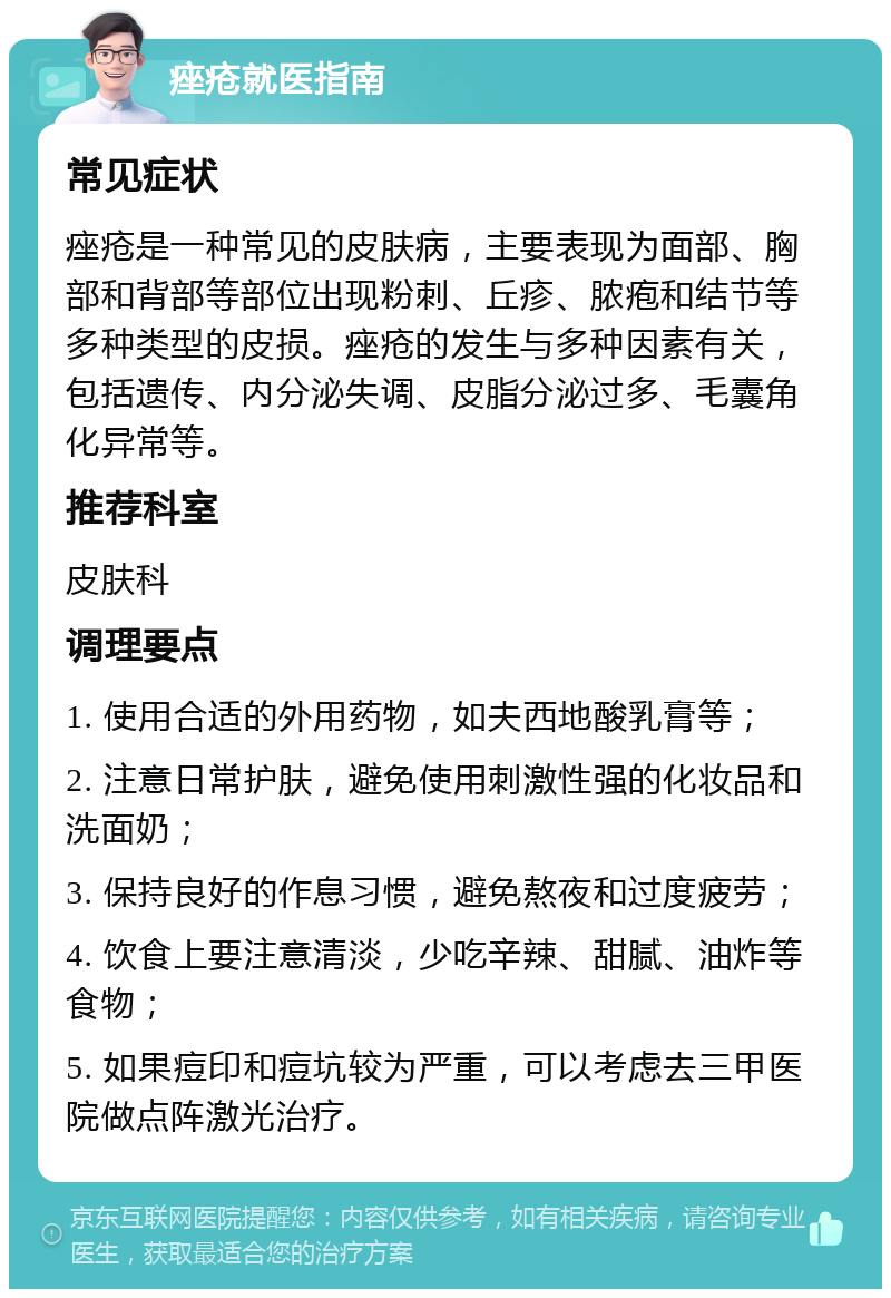 痤疮就医指南 常见症状 痤疮是一种常见的皮肤病，主要表现为面部、胸部和背部等部位出现粉刺、丘疹、脓疱和结节等多种类型的皮损。痤疮的发生与多种因素有关，包括遗传、内分泌失调、皮脂分泌过多、毛囊角化异常等。 推荐科室 皮肤科 调理要点 1. 使用合适的外用药物，如夫西地酸乳膏等； 2. 注意日常护肤，避免使用刺激性强的化妆品和洗面奶； 3. 保持良好的作息习惯，避免熬夜和过度疲劳； 4. 饮食上要注意清淡，少吃辛辣、甜腻、油炸等食物； 5. 如果痘印和痘坑较为严重，可以考虑去三甲医院做点阵激光治疗。