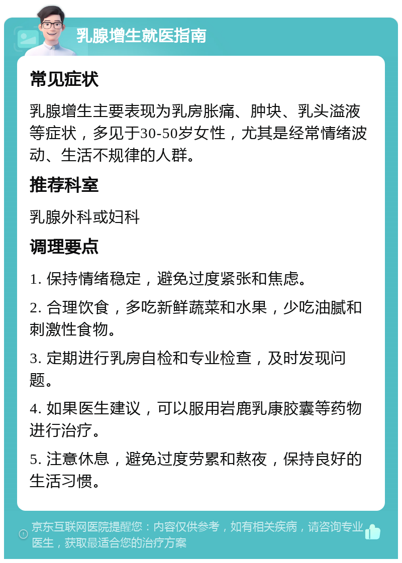 乳腺增生就医指南 常见症状 乳腺增生主要表现为乳房胀痛、肿块、乳头溢液等症状，多见于30-50岁女性，尤其是经常情绪波动、生活不规律的人群。 推荐科室 乳腺外科或妇科 调理要点 1. 保持情绪稳定，避免过度紧张和焦虑。 2. 合理饮食，多吃新鲜蔬菜和水果，少吃油腻和刺激性食物。 3. 定期进行乳房自检和专业检查，及时发现问题。 4. 如果医生建议，可以服用岩鹿乳康胶囊等药物进行治疗。 5. 注意休息，避免过度劳累和熬夜，保持良好的生活习惯。