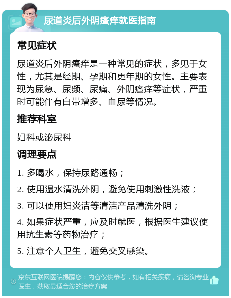 尿道炎后外阴瘙痒就医指南 常见症状 尿道炎后外阴瘙痒是一种常见的症状，多见于女性，尤其是经期、孕期和更年期的女性。主要表现为尿急、尿频、尿痛、外阴瘙痒等症状，严重时可能伴有白带增多、血尿等情况。 推荐科室 妇科或泌尿科 调理要点 1. 多喝水，保持尿路通畅； 2. 使用温水清洗外阴，避免使用刺激性洗液； 3. 可以使用妇炎洁等清洁产品清洗外阴； 4. 如果症状严重，应及时就医，根据医生建议使用抗生素等药物治疗； 5. 注意个人卫生，避免交叉感染。