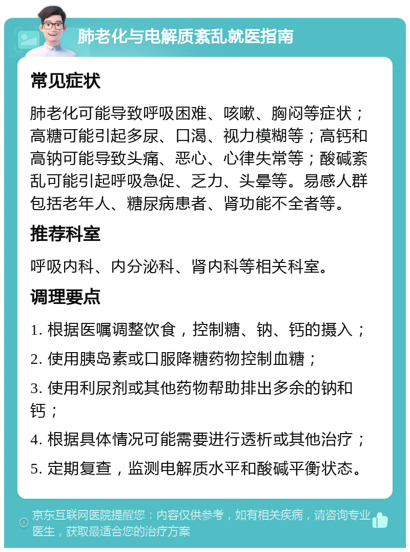 肺老化与电解质紊乱就医指南 常见症状 肺老化可能导致呼吸困难、咳嗽、胸闷等症状；高糖可能引起多尿、口渴、视力模糊等；高钙和高钠可能导致头痛、恶心、心律失常等；酸碱紊乱可能引起呼吸急促、乏力、头晕等。易感人群包括老年人、糖尿病患者、肾功能不全者等。 推荐科室 呼吸内科、内分泌科、肾内科等相关科室。 调理要点 1. 根据医嘱调整饮食，控制糖、钠、钙的摄入； 2. 使用胰岛素或口服降糖药物控制血糖； 3. 使用利尿剂或其他药物帮助排出多余的钠和钙； 4. 根据具体情况可能需要进行透析或其他治疗； 5. 定期复查，监测电解质水平和酸碱平衡状态。