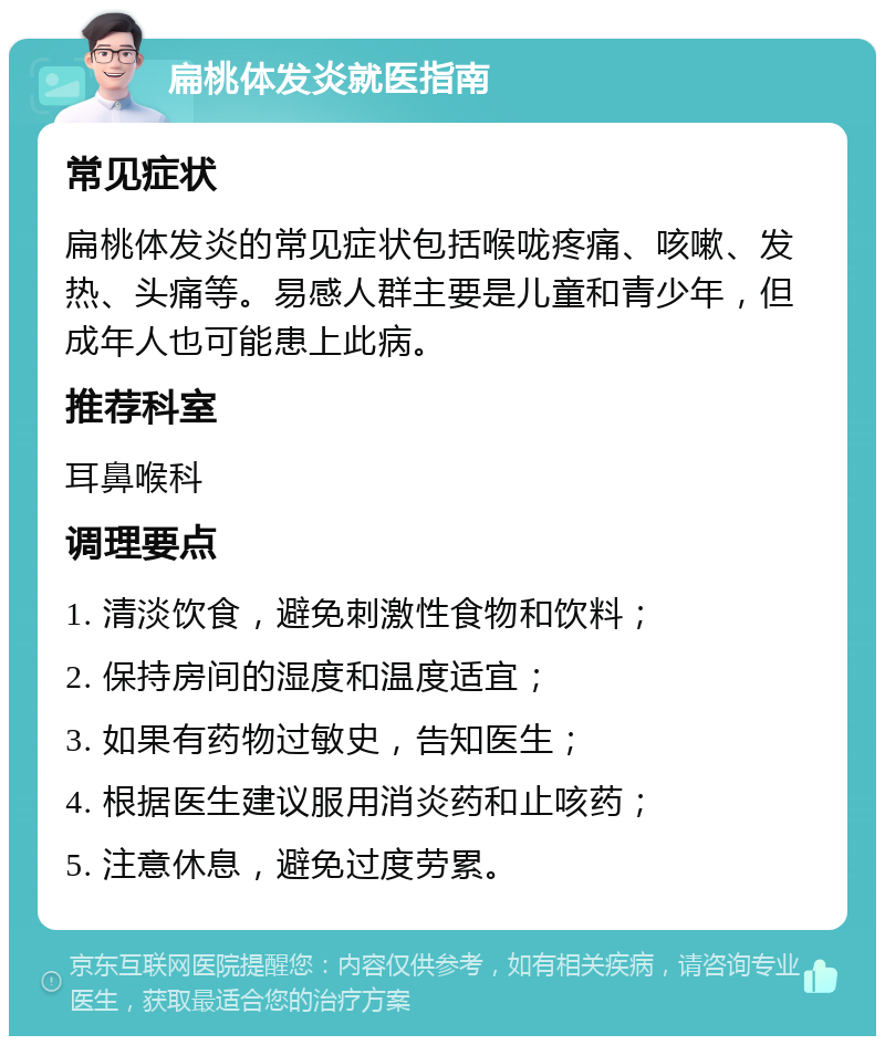 扁桃体发炎就医指南 常见症状 扁桃体发炎的常见症状包括喉咙疼痛、咳嗽、发热、头痛等。易感人群主要是儿童和青少年，但成年人也可能患上此病。 推荐科室 耳鼻喉科 调理要点 1. 清淡饮食，避免刺激性食物和饮料； 2. 保持房间的湿度和温度适宜； 3. 如果有药物过敏史，告知医生； 4. 根据医生建议服用消炎药和止咳药； 5. 注意休息，避免过度劳累。