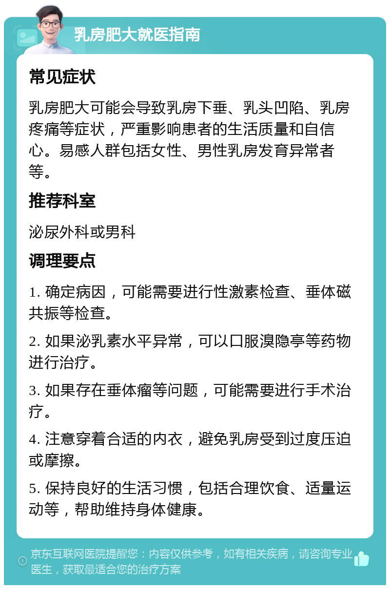 乳房肥大就医指南 常见症状 乳房肥大可能会导致乳房下垂、乳头凹陷、乳房疼痛等症状，严重影响患者的生活质量和自信心。易感人群包括女性、男性乳房发育异常者等。 推荐科室 泌尿外科或男科 调理要点 1. 确定病因，可能需要进行性激素检查、垂体磁共振等检查。 2. 如果泌乳素水平异常，可以口服溴隐亭等药物进行治疗。 3. 如果存在垂体瘤等问题，可能需要进行手术治疗。 4. 注意穿着合适的内衣，避免乳房受到过度压迫或摩擦。 5. 保持良好的生活习惯，包括合理饮食、适量运动等，帮助维持身体健康。