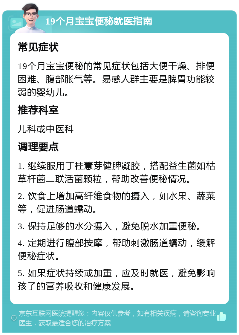 19个月宝宝便秘就医指南 常见症状 19个月宝宝便秘的常见症状包括大便干燥、排便困难、腹部胀气等。易感人群主要是脾胃功能较弱的婴幼儿。 推荐科室 儿科或中医科 调理要点 1. 继续服用丁桂薏芽健脾凝胶，搭配益生菌如枯草杆菌二联活菌颗粒，帮助改善便秘情况。 2. 饮食上增加高纤维食物的摄入，如水果、蔬菜等，促进肠道蠕动。 3. 保持足够的水分摄入，避免脱水加重便秘。 4. 定期进行腹部按摩，帮助刺激肠道蠕动，缓解便秘症状。 5. 如果症状持续或加重，应及时就医，避免影响孩子的营养吸收和健康发展。