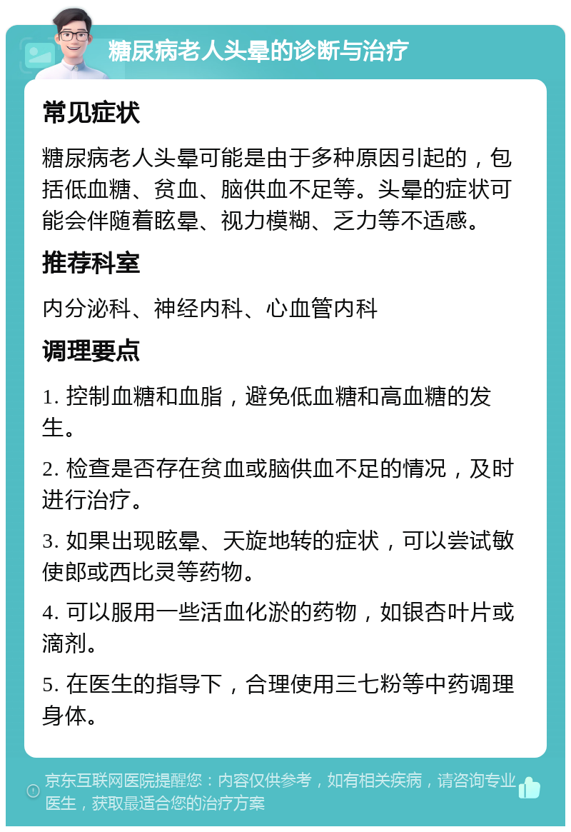 糖尿病老人头晕的诊断与治疗 常见症状 糖尿病老人头晕可能是由于多种原因引起的，包括低血糖、贫血、脑供血不足等。头晕的症状可能会伴随着眩晕、视力模糊、乏力等不适感。 推荐科室 内分泌科、神经内科、心血管内科 调理要点 1. 控制血糖和血脂，避免低血糖和高血糖的发生。 2. 检查是否存在贫血或脑供血不足的情况，及时进行治疗。 3. 如果出现眩晕、天旋地转的症状，可以尝试敏使郎或西比灵等药物。 4. 可以服用一些活血化淤的药物，如银杏叶片或滴剂。 5. 在医生的指导下，合理使用三七粉等中药调理身体。