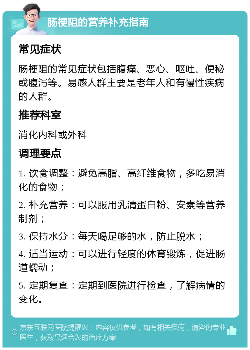 肠梗阻的营养补充指南 常见症状 肠梗阻的常见症状包括腹痛、恶心、呕吐、便秘或腹泻等。易感人群主要是老年人和有慢性疾病的人群。 推荐科室 消化内科或外科 调理要点 1. 饮食调整：避免高脂、高纤维食物，多吃易消化的食物； 2. 补充营养：可以服用乳清蛋白粉、安素等营养制剂； 3. 保持水分：每天喝足够的水，防止脱水； 4. 适当运动：可以进行轻度的体育锻炼，促进肠道蠕动； 5. 定期复查：定期到医院进行检查，了解病情的变化。