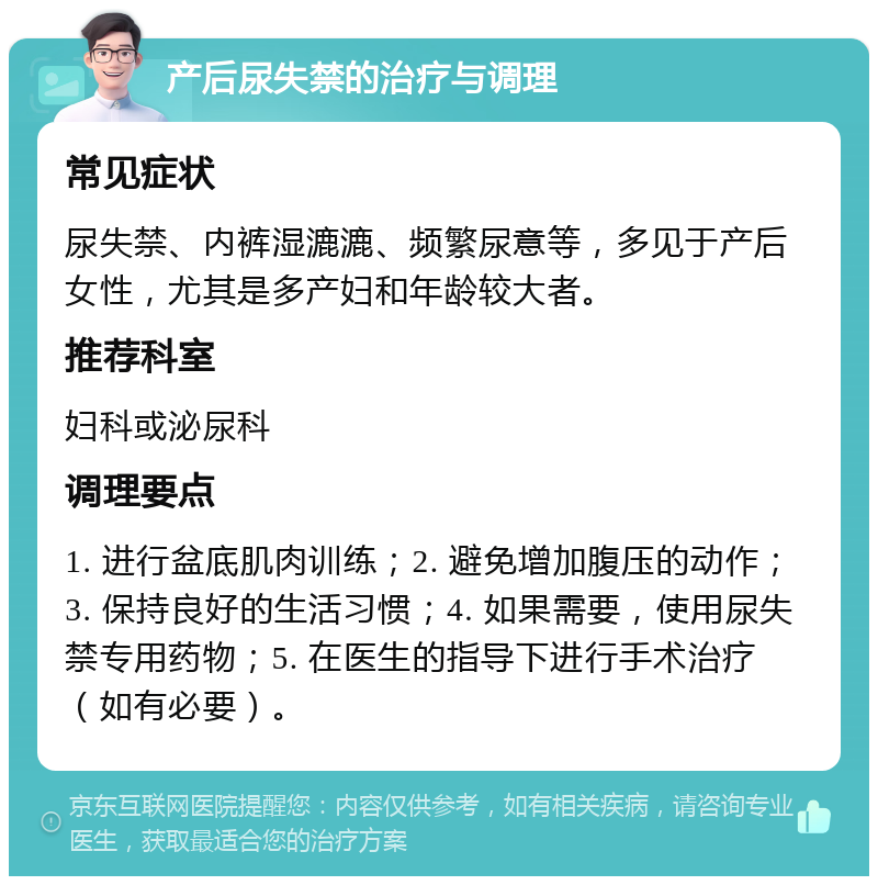 产后尿失禁的治疗与调理 常见症状 尿失禁、内裤湿漉漉、频繁尿意等，多见于产后女性，尤其是多产妇和年龄较大者。 推荐科室 妇科或泌尿科 调理要点 1. 进行盆底肌肉训练；2. 避免增加腹压的动作；3. 保持良好的生活习惯；4. 如果需要，使用尿失禁专用药物；5. 在医生的指导下进行手术治疗（如有必要）。