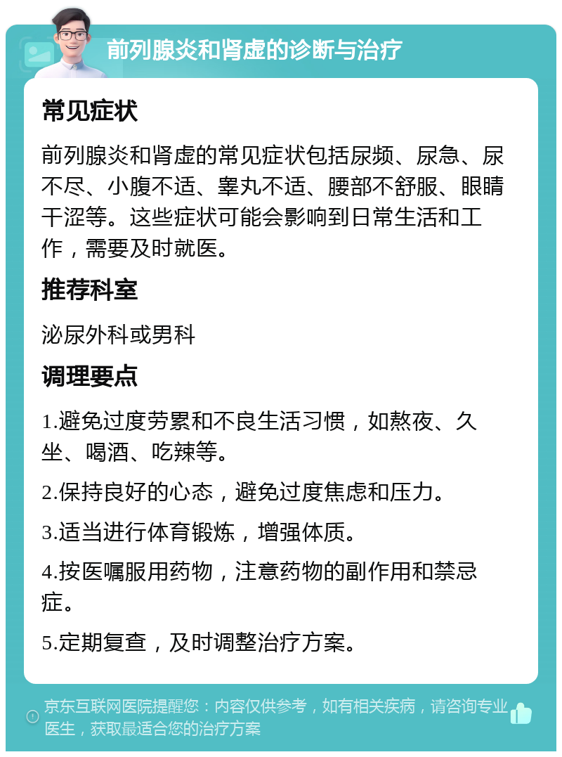 前列腺炎和肾虚的诊断与治疗 常见症状 前列腺炎和肾虚的常见症状包括尿频、尿急、尿不尽、小腹不适、睾丸不适、腰部不舒服、眼睛干涩等。这些症状可能会影响到日常生活和工作，需要及时就医。 推荐科室 泌尿外科或男科 调理要点 1.避免过度劳累和不良生活习惯，如熬夜、久坐、喝酒、吃辣等。 2.保持良好的心态，避免过度焦虑和压力。 3.适当进行体育锻炼，增强体质。 4.按医嘱服用药物，注意药物的副作用和禁忌症。 5.定期复查，及时调整治疗方案。