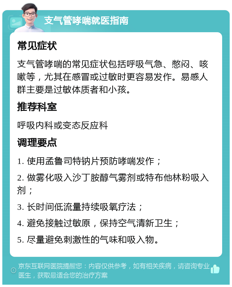 支气管哮喘就医指南 常见症状 支气管哮喘的常见症状包括呼吸气急、憋闷、咳嗽等，尤其在感冒或过敏时更容易发作。易感人群主要是过敏体质者和小孩。 推荐科室 呼吸内科或变态反应科 调理要点 1. 使用孟鲁司特钠片预防哮喘发作； 2. 做雾化吸入沙丁胺醇气雾剂或特布他林粉吸入剂； 3. 长时间低流量持续吸氧疗法； 4. 避免接触过敏原，保持空气清新卫生； 5. 尽量避免刺激性的气味和吸入物。