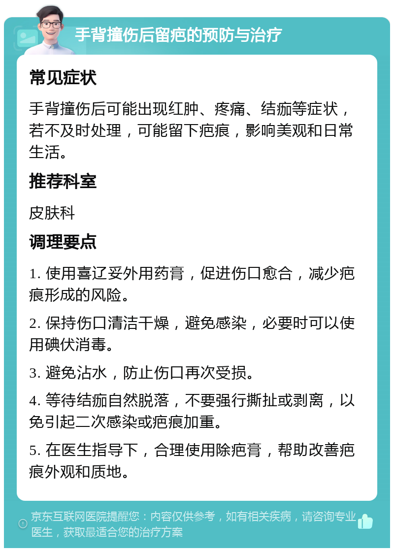 手背撞伤后留疤的预防与治疗 常见症状 手背撞伤后可能出现红肿、疼痛、结痂等症状，若不及时处理，可能留下疤痕，影响美观和日常生活。 推荐科室 皮肤科 调理要点 1. 使用喜辽妥外用药膏，促进伤口愈合，减少疤痕形成的风险。 2. 保持伤口清洁干燥，避免感染，必要时可以使用碘伏消毒。 3. 避免沾水，防止伤口再次受损。 4. 等待结痂自然脱落，不要强行撕扯或剥离，以免引起二次感染或疤痕加重。 5. 在医生指导下，合理使用除疤膏，帮助改善疤痕外观和质地。