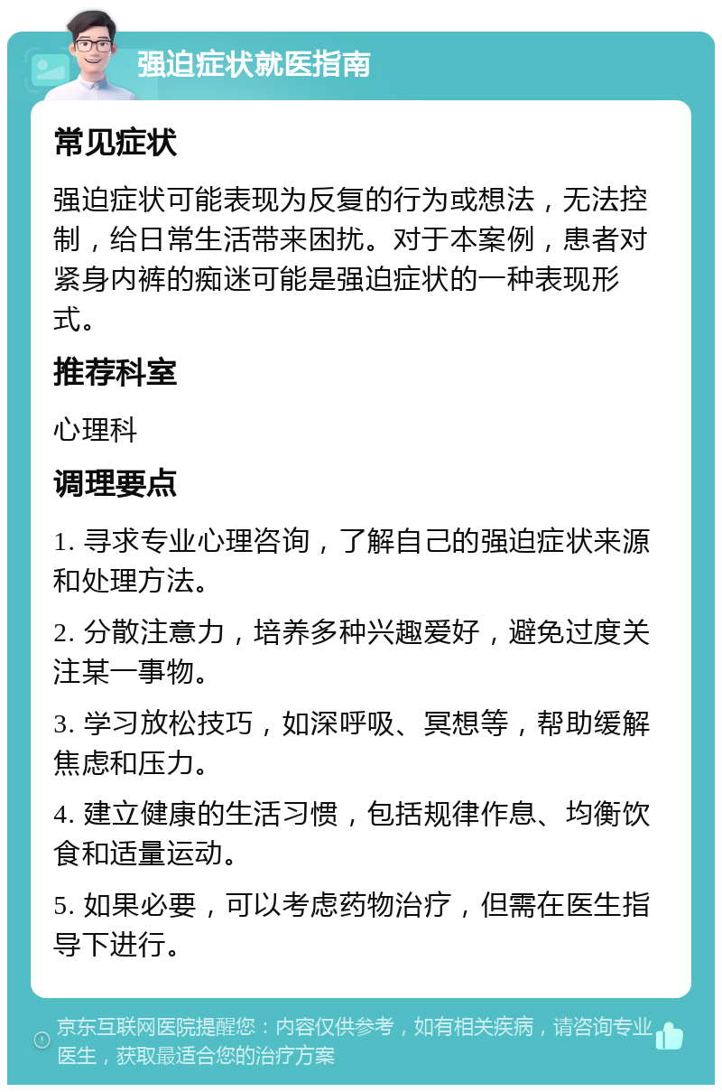 强迫症状就医指南 常见症状 强迫症状可能表现为反复的行为或想法，无法控制，给日常生活带来困扰。对于本案例，患者对紧身内裤的痴迷可能是强迫症状的一种表现形式。 推荐科室 心理科 调理要点 1. 寻求专业心理咨询，了解自己的强迫症状来源和处理方法。 2. 分散注意力，培养多种兴趣爱好，避免过度关注某一事物。 3. 学习放松技巧，如深呼吸、冥想等，帮助缓解焦虑和压力。 4. 建立健康的生活习惯，包括规律作息、均衡饮食和适量运动。 5. 如果必要，可以考虑药物治疗，但需在医生指导下进行。