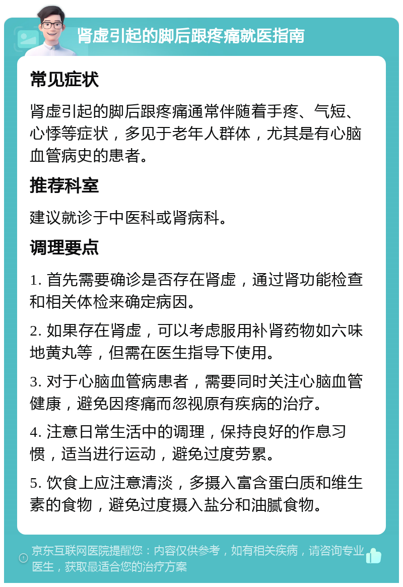 肾虚引起的脚后跟疼痛就医指南 常见症状 肾虚引起的脚后跟疼痛通常伴随着手疼、气短、心悸等症状，多见于老年人群体，尤其是有心脑血管病史的患者。 推荐科室 建议就诊于中医科或肾病科。 调理要点 1. 首先需要确诊是否存在肾虚，通过肾功能检查和相关体检来确定病因。 2. 如果存在肾虚，可以考虑服用补肾药物如六味地黄丸等，但需在医生指导下使用。 3. 对于心脑血管病患者，需要同时关注心脑血管健康，避免因疼痛而忽视原有疾病的治疗。 4. 注意日常生活中的调理，保持良好的作息习惯，适当进行运动，避免过度劳累。 5. 饮食上应注意清淡，多摄入富含蛋白质和维生素的食物，避免过度摄入盐分和油腻食物。