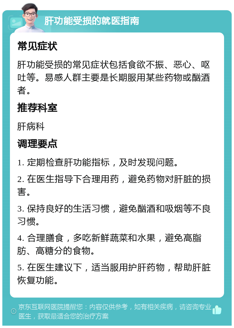 肝功能受损的就医指南 常见症状 肝功能受损的常见症状包括食欲不振、恶心、呕吐等。易感人群主要是长期服用某些药物或酗酒者。 推荐科室 肝病科 调理要点 1. 定期检查肝功能指标，及时发现问题。 2. 在医生指导下合理用药，避免药物对肝脏的损害。 3. 保持良好的生活习惯，避免酗酒和吸烟等不良习惯。 4. 合理膳食，多吃新鲜蔬菜和水果，避免高脂肪、高糖分的食物。 5. 在医生建议下，适当服用护肝药物，帮助肝脏恢复功能。