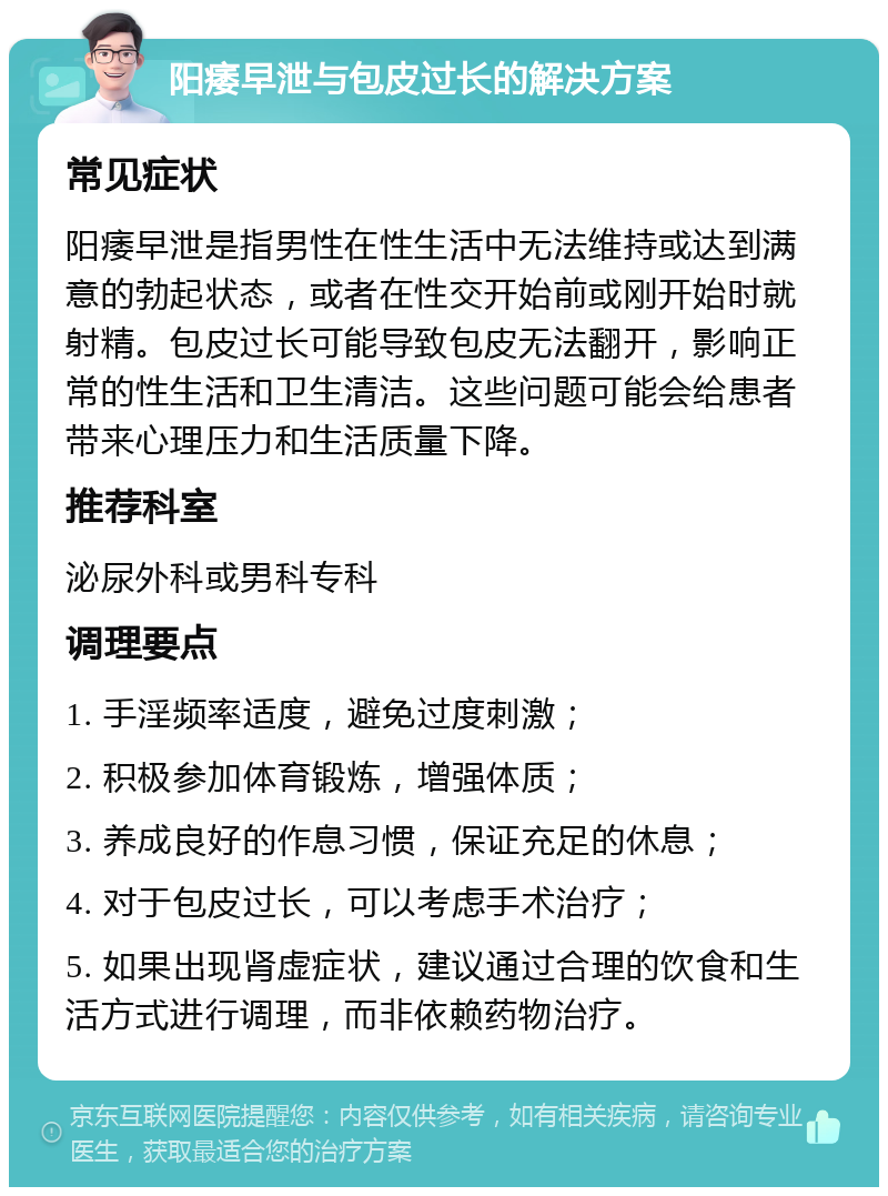 阳痿早泄与包皮过长的解决方案 常见症状 阳痿早泄是指男性在性生活中无法维持或达到满意的勃起状态，或者在性交开始前或刚开始时就射精。包皮过长可能导致包皮无法翻开，影响正常的性生活和卫生清洁。这些问题可能会给患者带来心理压力和生活质量下降。 推荐科室 泌尿外科或男科专科 调理要点 1. 手淫频率适度，避免过度刺激； 2. 积极参加体育锻炼，增强体质； 3. 养成良好的作息习惯，保证充足的休息； 4. 对于包皮过长，可以考虑手术治疗； 5. 如果出现肾虚症状，建议通过合理的饮食和生活方式进行调理，而非依赖药物治疗。