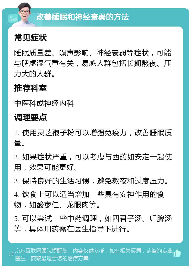 改善睡眠和神经衰弱的方法 常见症状 睡眠质量差、噪声影响、神经衰弱等症状，可能与脾虚湿气重有关，易感人群包括长期熬夜、压力大的人群。 推荐科室 中医科或神经内科 调理要点 1. 使用灵芝孢子粉可以增强免疫力，改善睡眠质量。 2. 如果症状严重，可以考虑与西药如安定一起使用，效果可能更好。 3. 保持良好的生活习惯，避免熬夜和过度压力。 4. 饮食上可以适当增加一些具有安神作用的食物，如酸枣仁、龙眼肉等。 5. 可以尝试一些中药调理，如四君子汤、归脾汤等，具体用药需在医生指导下进行。