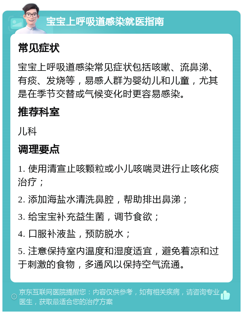 宝宝上呼吸道感染就医指南 常见症状 宝宝上呼吸道感染常见症状包括咳嗽、流鼻涕、有痰、发烧等，易感人群为婴幼儿和儿童，尤其是在季节交替或气候变化时更容易感染。 推荐科室 儿科 调理要点 1. 使用清宣止咳颗粒或小儿咳喘灵进行止咳化痰治疗； 2. 添加海盐水清洗鼻腔，帮助排出鼻涕； 3. 给宝宝补充益生菌，调节食欲； 4. 口服补液盐，预防脱水； 5. 注意保持室内温度和湿度适宜，避免着凉和过于刺激的食物，多通风以保持空气流通。