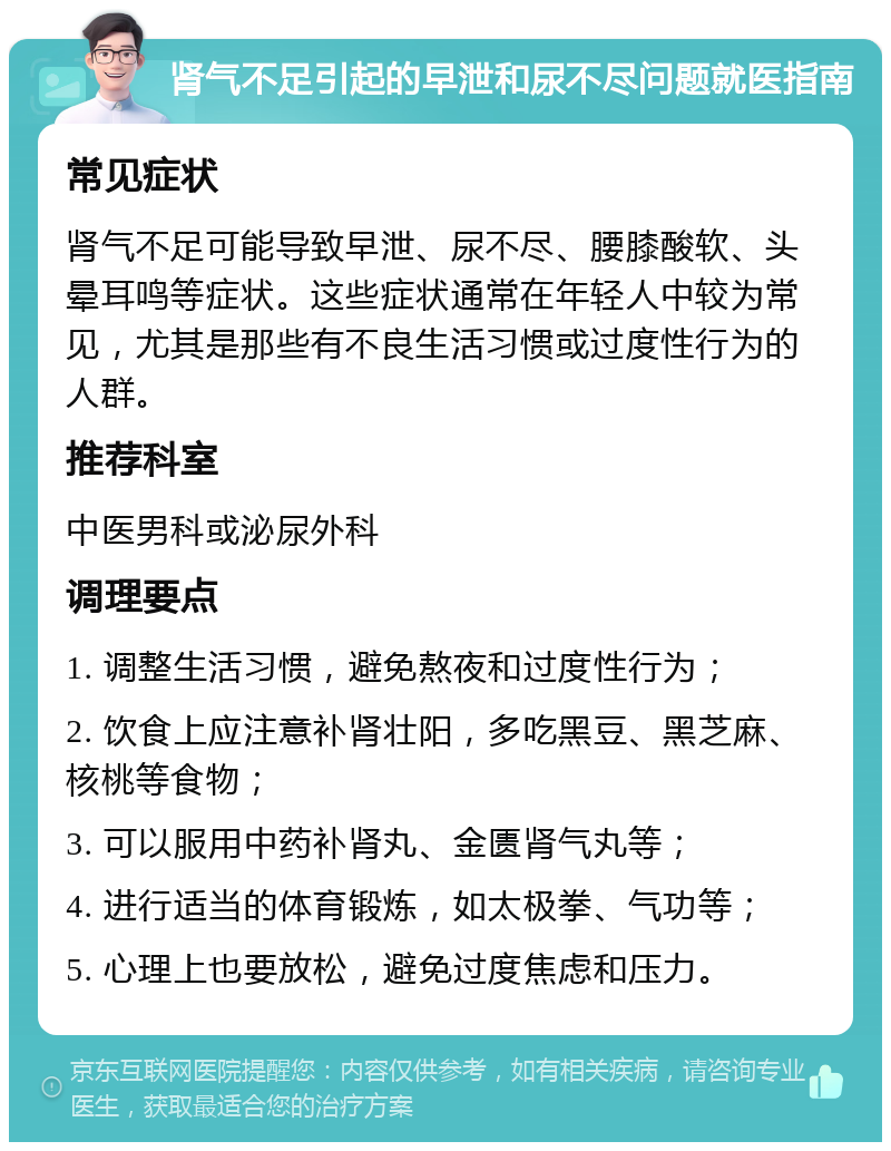 肾气不足引起的早泄和尿不尽问题就医指南 常见症状 肾气不足可能导致早泄、尿不尽、腰膝酸软、头晕耳鸣等症状。这些症状通常在年轻人中较为常见，尤其是那些有不良生活习惯或过度性行为的人群。 推荐科室 中医男科或泌尿外科 调理要点 1. 调整生活习惯，避免熬夜和过度性行为； 2. 饮食上应注意补肾壮阳，多吃黑豆、黑芝麻、核桃等食物； 3. 可以服用中药补肾丸、金匮肾气丸等； 4. 进行适当的体育锻炼，如太极拳、气功等； 5. 心理上也要放松，避免过度焦虑和压力。