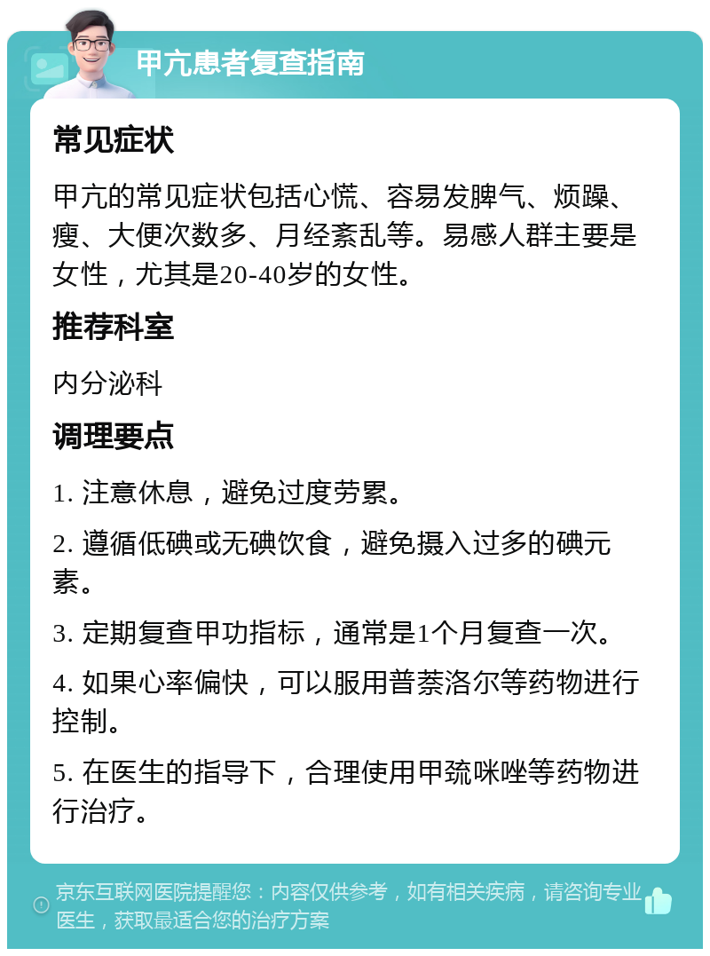 甲亢患者复查指南 常见症状 甲亢的常见症状包括心慌、容易发脾气、烦躁、瘦、大便次数多、月经紊乱等。易感人群主要是女性，尤其是20-40岁的女性。 推荐科室 内分泌科 调理要点 1. 注意休息，避免过度劳累。 2. 遵循低碘或无碘饮食，避免摄入过多的碘元素。 3. 定期复查甲功指标，通常是1个月复查一次。 4. 如果心率偏快，可以服用普萘洛尔等药物进行控制。 5. 在医生的指导下，合理使用甲巯咪唑等药物进行治疗。