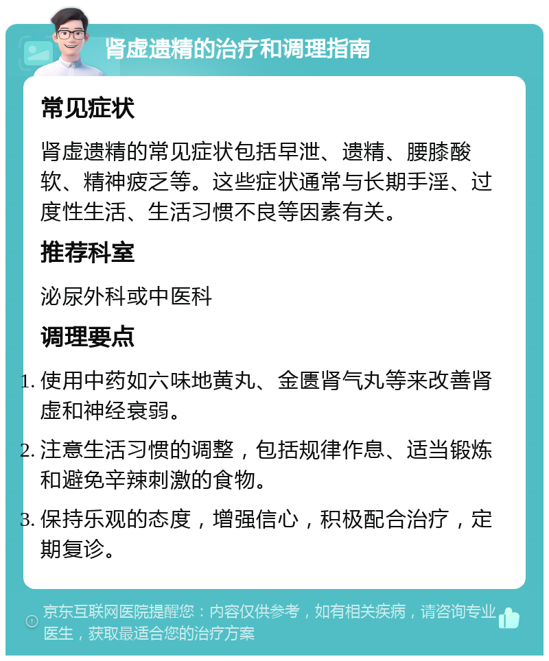 肾虚遗精的治疗和调理指南 常见症状 肾虚遗精的常见症状包括早泄、遗精、腰膝酸软、精神疲乏等。这些症状通常与长期手淫、过度性生活、生活习惯不良等因素有关。 推荐科室 泌尿外科或中医科 调理要点 使用中药如六味地黄丸、金匮肾气丸等来改善肾虚和神经衰弱。 注意生活习惯的调整，包括规律作息、适当锻炼和避免辛辣刺激的食物。 保持乐观的态度，增强信心，积极配合治疗，定期复诊。